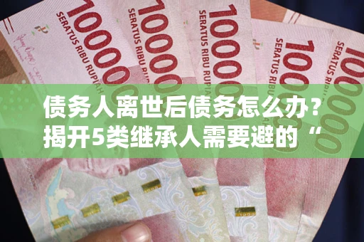 北京债务人离世后债务怎么办？揭开5类继承人需要避的“坑”
