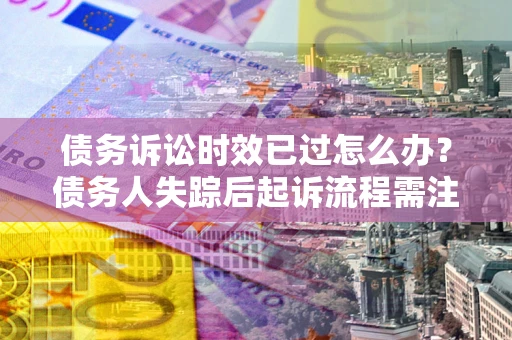 北京债务诉讼时效已过怎么办？债务人失踪后起诉流程需注意什么？